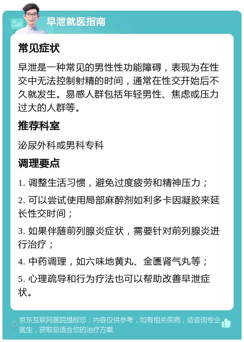 早泄就医指南 常见症状 早泄是一种常见的男性性功能障碍，表现为在性交中无法控制射精的时间，通常在性交开始后不久就发生。易感人群包括年轻男性、焦虑或压力过大的人群等。 推荐科室 泌尿外科或男科专科 调理要点 1. 调整生活习惯，避免过度疲劳和精神压力； 2. 可以尝试使用局部麻醉剂如利多卡因凝胶来延长性交时间； 3. 如果伴随前列腺炎症状，需要针对前列腺炎进行治疗； 4. 中药调理，如六味地黄丸、金匮肾气丸等； 5. 心理疏导和行为疗法也可以帮助改善早泄症状。