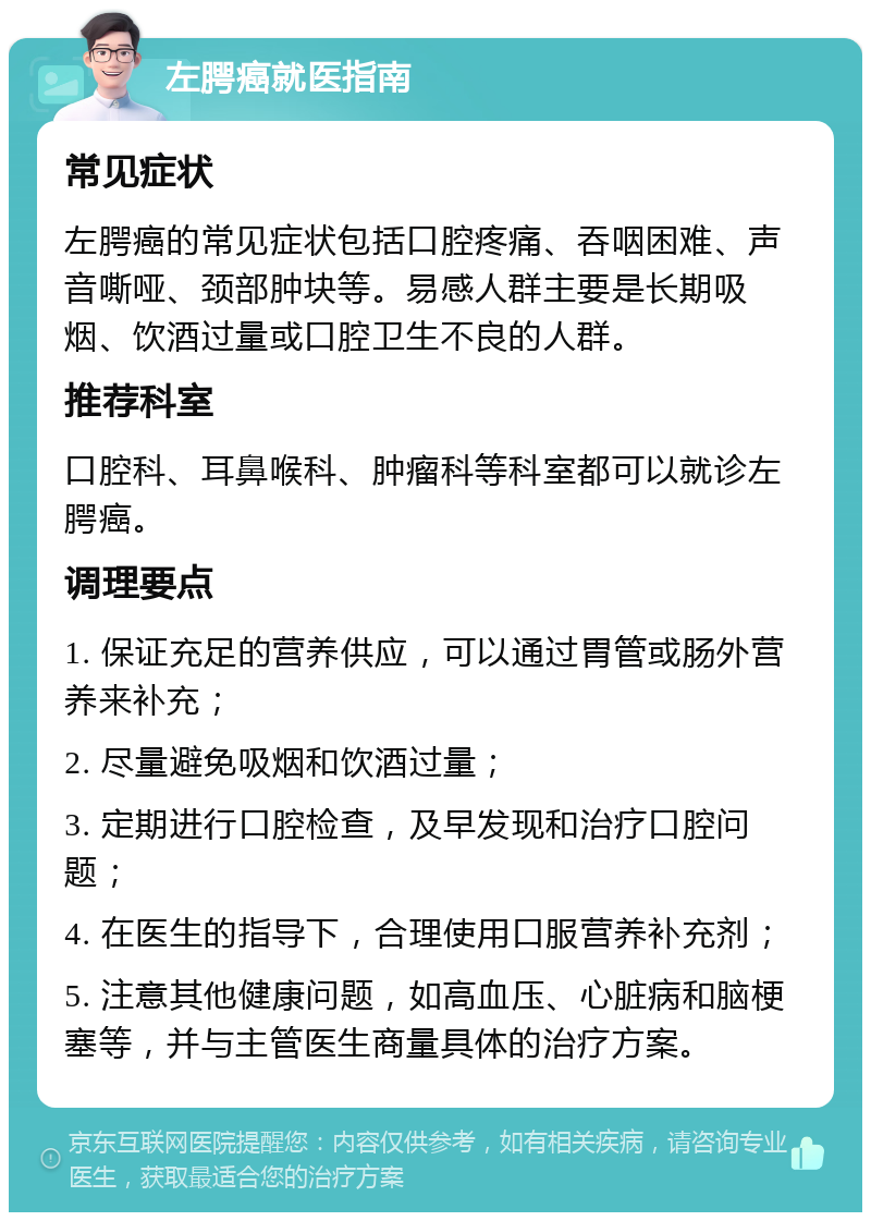 左腭癌就医指南 常见症状 左腭癌的常见症状包括口腔疼痛、吞咽困难、声音嘶哑、颈部肿块等。易感人群主要是长期吸烟、饮酒过量或口腔卫生不良的人群。 推荐科室 口腔科、耳鼻喉科、肿瘤科等科室都可以就诊左腭癌。 调理要点 1. 保证充足的营养供应，可以通过胃管或肠外营养来补充； 2. 尽量避免吸烟和饮酒过量； 3. 定期进行口腔检查，及早发现和治疗口腔问题； 4. 在医生的指导下，合理使用口服营养补充剂； 5. 注意其他健康问题，如高血压、心脏病和脑梗塞等，并与主管医生商量具体的治疗方案。