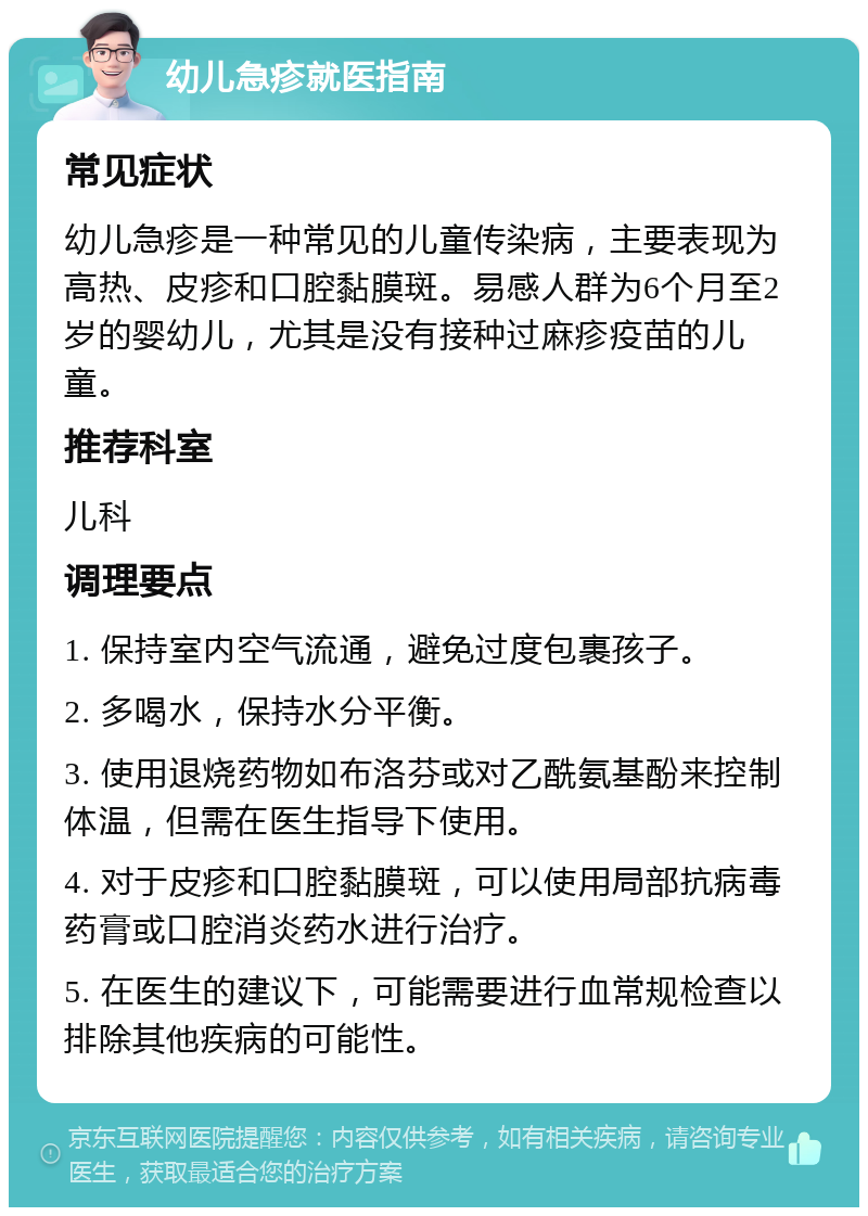 幼儿急疹就医指南 常见症状 幼儿急疹是一种常见的儿童传染病，主要表现为高热、皮疹和口腔黏膜斑。易感人群为6个月至2岁的婴幼儿，尤其是没有接种过麻疹疫苗的儿童。 推荐科室 儿科 调理要点 1. 保持室内空气流通，避免过度包裹孩子。 2. 多喝水，保持水分平衡。 3. 使用退烧药物如布洛芬或对乙酰氨基酚来控制体温，但需在医生指导下使用。 4. 对于皮疹和口腔黏膜斑，可以使用局部抗病毒药膏或口腔消炎药水进行治疗。 5. 在医生的建议下，可能需要进行血常规检查以排除其他疾病的可能性。