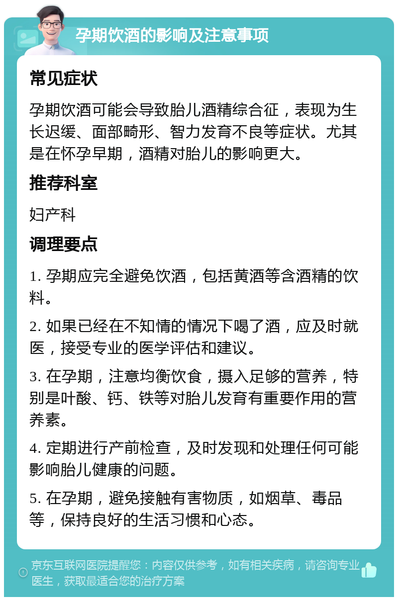 孕期饮酒的影响及注意事项 常见症状 孕期饮酒可能会导致胎儿酒精综合征，表现为生长迟缓、面部畸形、智力发育不良等症状。尤其是在怀孕早期，酒精对胎儿的影响更大。 推荐科室 妇产科 调理要点 1. 孕期应完全避免饮酒，包括黄酒等含酒精的饮料。 2. 如果已经在不知情的情况下喝了酒，应及时就医，接受专业的医学评估和建议。 3. 在孕期，注意均衡饮食，摄入足够的营养，特别是叶酸、钙、铁等对胎儿发育有重要作用的营养素。 4. 定期进行产前检查，及时发现和处理任何可能影响胎儿健康的问题。 5. 在孕期，避免接触有害物质，如烟草、毒品等，保持良好的生活习惯和心态。