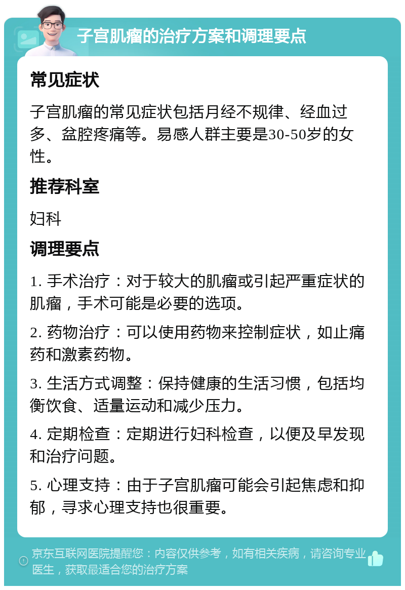 子宫肌瘤的治疗方案和调理要点 常见症状 子宫肌瘤的常见症状包括月经不规律、经血过多、盆腔疼痛等。易感人群主要是30-50岁的女性。 推荐科室 妇科 调理要点 1. 手术治疗：对于较大的肌瘤或引起严重症状的肌瘤，手术可能是必要的选项。 2. 药物治疗：可以使用药物来控制症状，如止痛药和激素药物。 3. 生活方式调整：保持健康的生活习惯，包括均衡饮食、适量运动和减少压力。 4. 定期检查：定期进行妇科检查，以便及早发现和治疗问题。 5. 心理支持：由于子宫肌瘤可能会引起焦虑和抑郁，寻求心理支持也很重要。