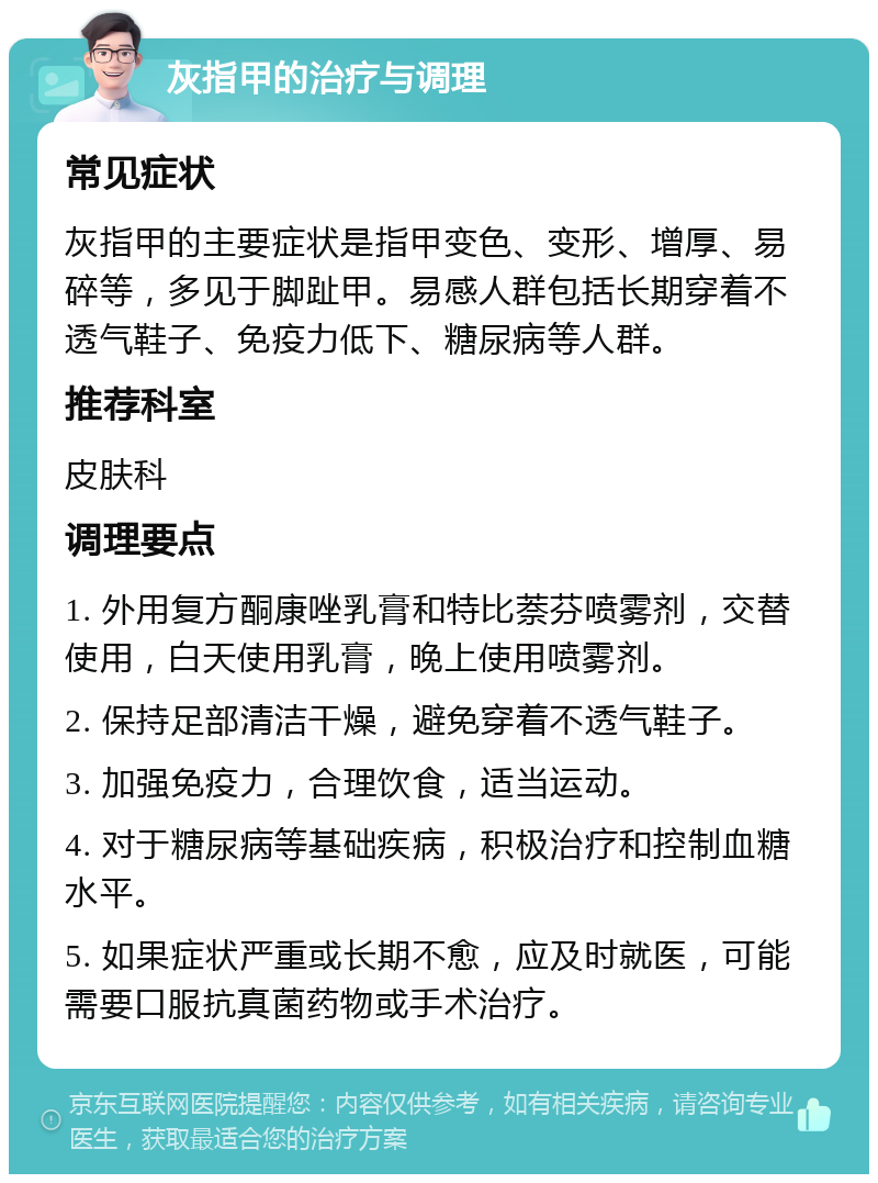 灰指甲的治疗与调理 常见症状 灰指甲的主要症状是指甲变色、变形、增厚、易碎等，多见于脚趾甲。易感人群包括长期穿着不透气鞋子、免疫力低下、糖尿病等人群。 推荐科室 皮肤科 调理要点 1. 外用复方酮康唑乳膏和特比萘芬喷雾剂，交替使用，白天使用乳膏，晚上使用喷雾剂。 2. 保持足部清洁干燥，避免穿着不透气鞋子。 3. 加强免疫力，合理饮食，适当运动。 4. 对于糖尿病等基础疾病，积极治疗和控制血糖水平。 5. 如果症状严重或长期不愈，应及时就医，可能需要口服抗真菌药物或手术治疗。