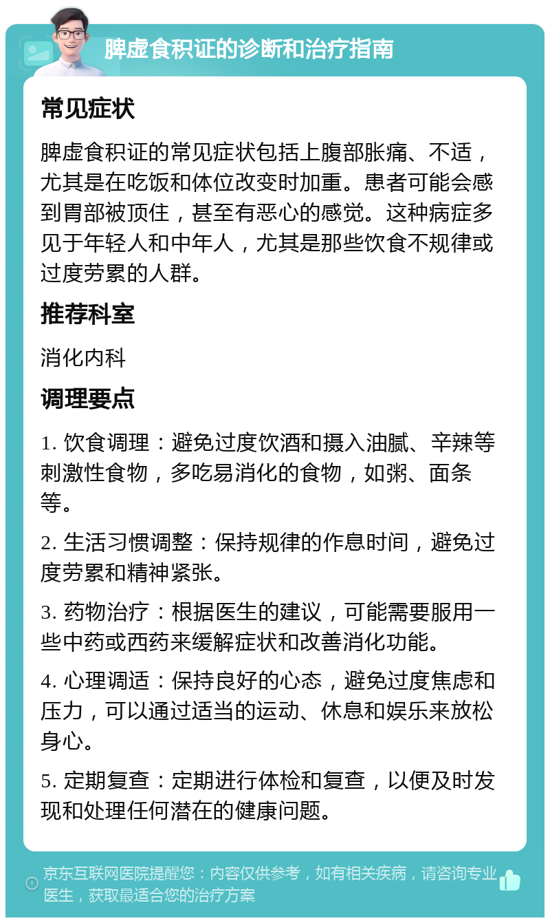 脾虚食积证的诊断和治疗指南 常见症状 脾虚食积证的常见症状包括上腹部胀痛、不适，尤其是在吃饭和体位改变时加重。患者可能会感到胃部被顶住，甚至有恶心的感觉。这种病症多见于年轻人和中年人，尤其是那些饮食不规律或过度劳累的人群。 推荐科室 消化内科 调理要点 1. 饮食调理：避免过度饮酒和摄入油腻、辛辣等刺激性食物，多吃易消化的食物，如粥、面条等。 2. 生活习惯调整：保持规律的作息时间，避免过度劳累和精神紧张。 3. 药物治疗：根据医生的建议，可能需要服用一些中药或西药来缓解症状和改善消化功能。 4. 心理调适：保持良好的心态，避免过度焦虑和压力，可以通过适当的运动、休息和娱乐来放松身心。 5. 定期复查：定期进行体检和复查，以便及时发现和处理任何潜在的健康问题。