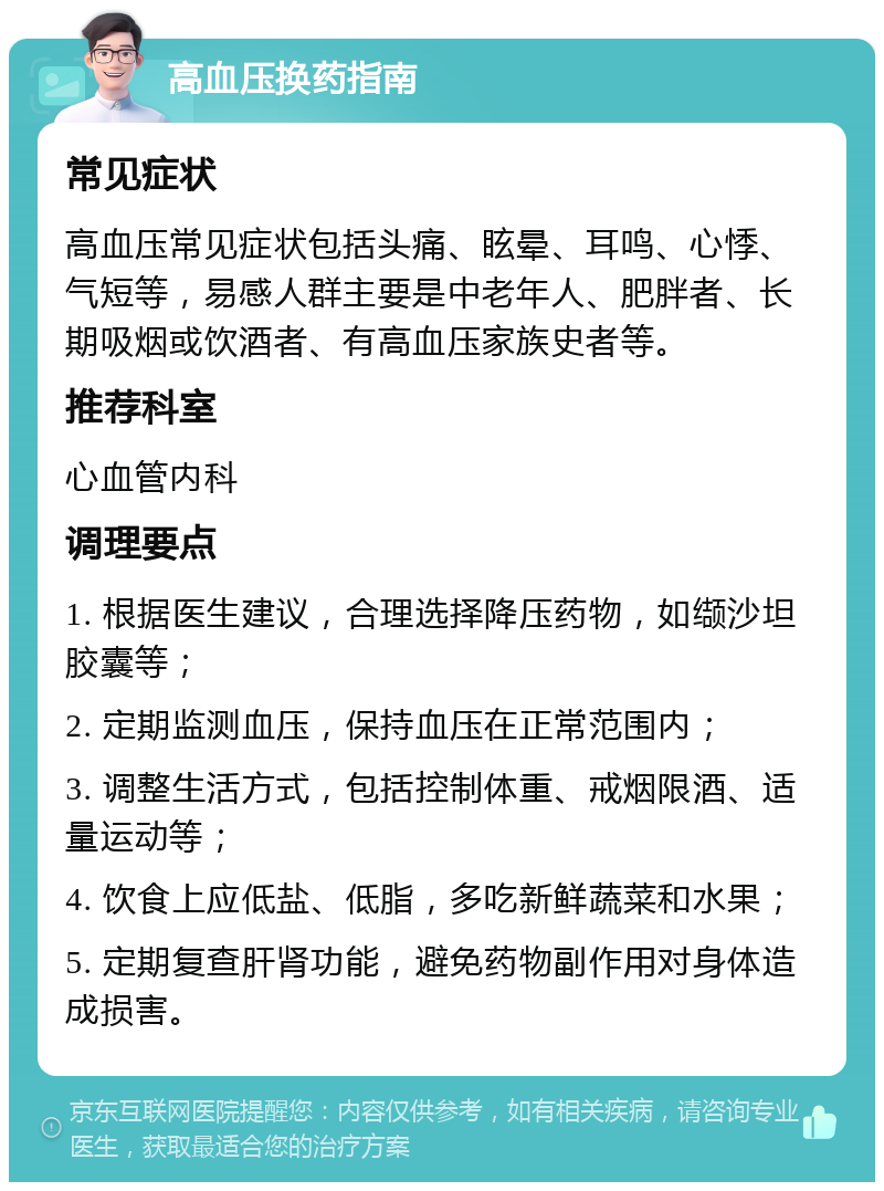 高血压换药指南 常见症状 高血压常见症状包括头痛、眩晕、耳鸣、心悸、气短等，易感人群主要是中老年人、肥胖者、长期吸烟或饮酒者、有高血压家族史者等。 推荐科室 心血管内科 调理要点 1. 根据医生建议，合理选择降压药物，如缬沙坦胶囊等； 2. 定期监测血压，保持血压在正常范围内； 3. 调整生活方式，包括控制体重、戒烟限酒、适量运动等； 4. 饮食上应低盐、低脂，多吃新鲜蔬菜和水果； 5. 定期复查肝肾功能，避免药物副作用对身体造成损害。