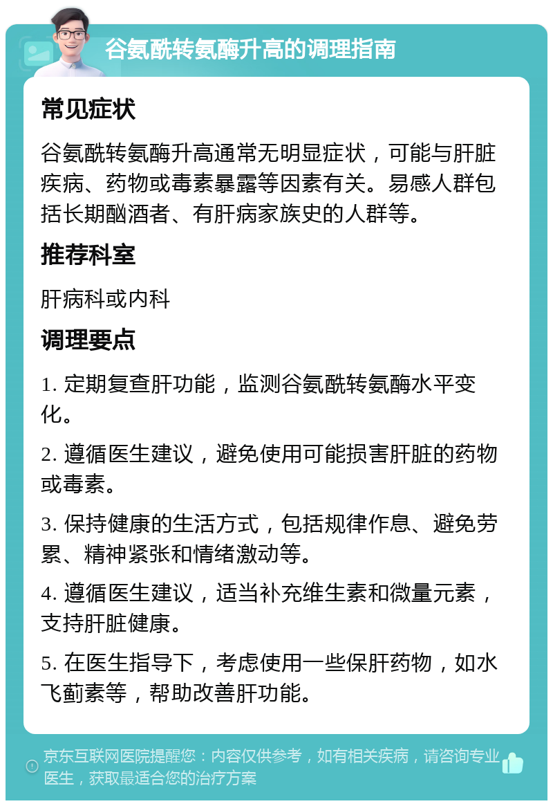 谷氨酰转氨酶升高的调理指南 常见症状 谷氨酰转氨酶升高通常无明显症状，可能与肝脏疾病、药物或毒素暴露等因素有关。易感人群包括长期酗酒者、有肝病家族史的人群等。 推荐科室 肝病科或内科 调理要点 1. 定期复查肝功能，监测谷氨酰转氨酶水平变化。 2. 遵循医生建议，避免使用可能损害肝脏的药物或毒素。 3. 保持健康的生活方式，包括规律作息、避免劳累、精神紧张和情绪激动等。 4. 遵循医生建议，适当补充维生素和微量元素，支持肝脏健康。 5. 在医生指导下，考虑使用一些保肝药物，如水飞蓟素等，帮助改善肝功能。