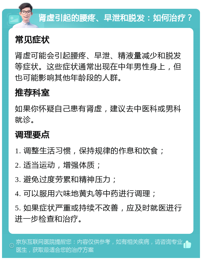 肾虚引起的腰疼、早泄和脱发：如何治疗？ 常见症状 肾虚可能会引起腰疼、早泄、精液量减少和脱发等症状。这些症状通常出现在中年男性身上，但也可能影响其他年龄段的人群。 推荐科室 如果你怀疑自己患有肾虚，建议去中医科或男科就诊。 调理要点 1. 调整生活习惯，保持规律的作息和饮食； 2. 适当运动，增强体质； 3. 避免过度劳累和精神压力； 4. 可以服用六味地黄丸等中药进行调理； 5. 如果症状严重或持续不改善，应及时就医进行进一步检查和治疗。