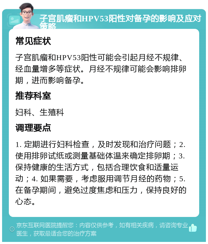 子宫肌瘤和HPV53阳性对备孕的影响及应对策略 常见症状 子宫肌瘤和HPV53阳性可能会引起月经不规律、经血量增多等症状。月经不规律可能会影响排卵期，进而影响备孕。 推荐科室 妇科、生殖科 调理要点 1. 定期进行妇科检查，及时发现和治疗问题；2. 使用排卵试纸或测量基础体温来确定排卵期；3. 保持健康的生活方式，包括合理饮食和适量运动；4. 如果需要，考虑服用调节月经的药物；5. 在备孕期间，避免过度焦虑和压力，保持良好的心态。