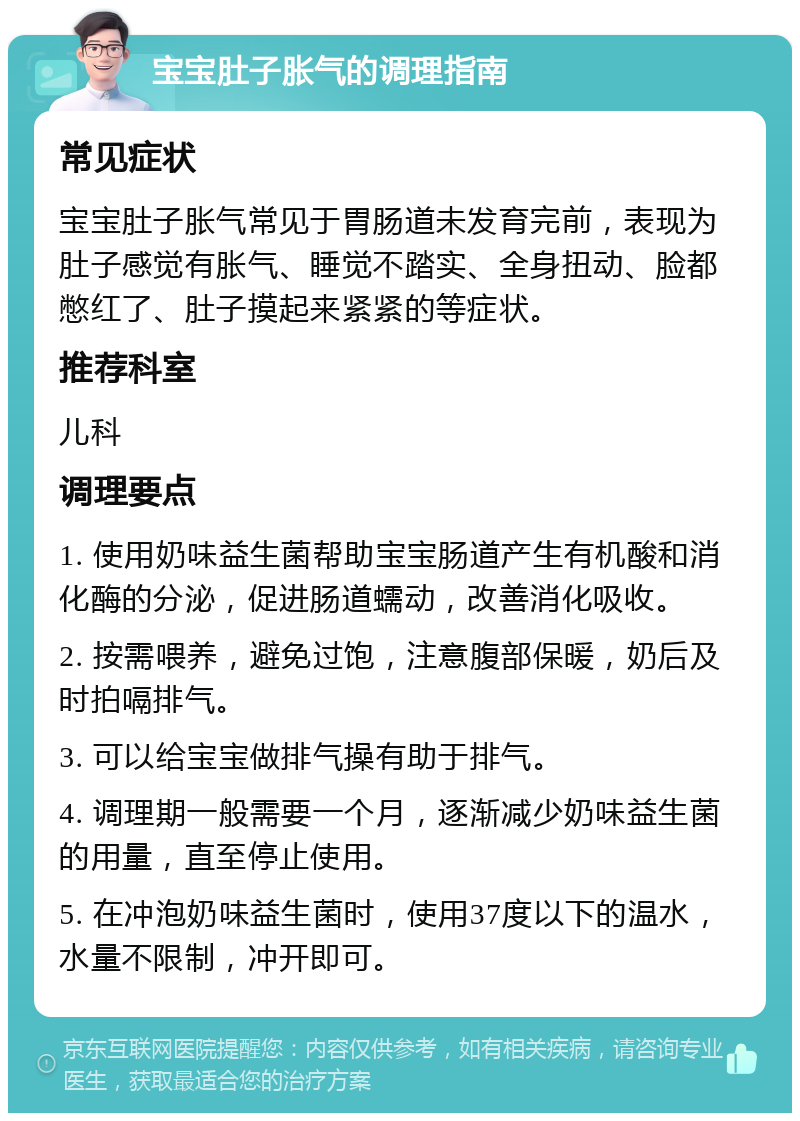 宝宝肚子胀气的调理指南 常见症状 宝宝肚子胀气常见于胃肠道未发育完前，表现为肚子感觉有胀气、睡觉不踏实、全身扭动、脸都憋红了、肚子摸起来紧紧的等症状。 推荐科室 儿科 调理要点 1. 使用奶味益生菌帮助宝宝肠道产生有机酸和消化酶的分泌，促进肠道蠕动，改善消化吸收。 2. 按需喂养，避免过饱，注意腹部保暖，奶后及时拍嗝排气。 3. 可以给宝宝做排气操有助于排气。 4. 调理期一般需要一个月，逐渐减少奶味益生菌的用量，直至停止使用。 5. 在冲泡奶味益生菌时，使用37度以下的温水，水量不限制，冲开即可。