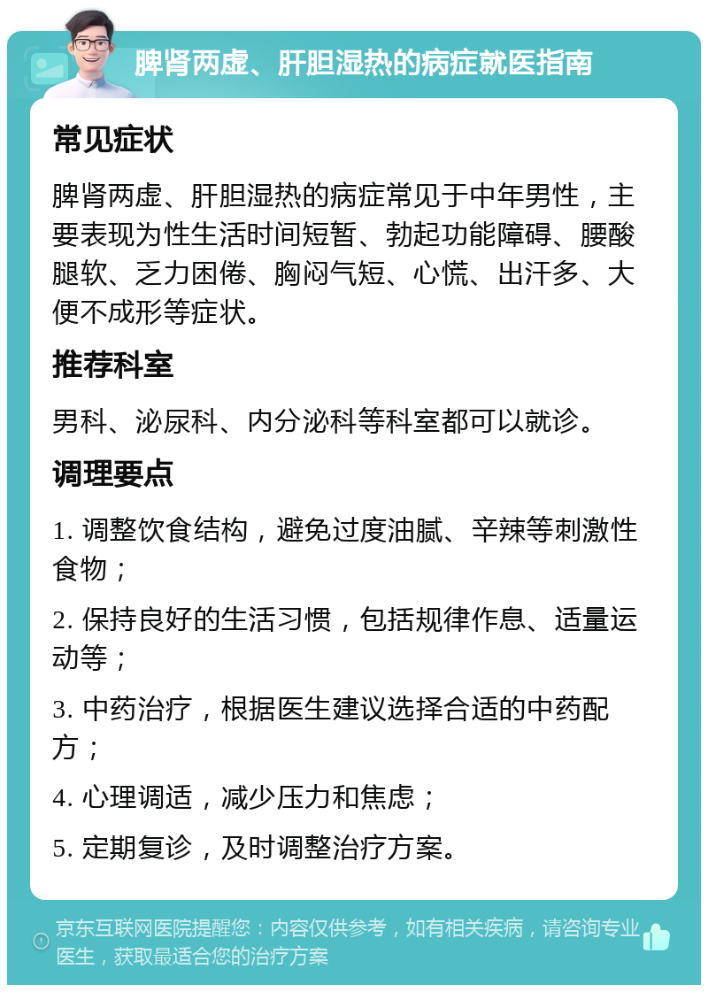 脾肾两虚、肝胆湿热的病症就医指南 常见症状 脾肾两虚、肝胆湿热的病症常见于中年男性，主要表现为性生活时间短暂、勃起功能障碍、腰酸腿软、乏力困倦、胸闷气短、心慌、出汗多、大便不成形等症状。 推荐科室 男科、泌尿科、内分泌科等科室都可以就诊。 调理要点 1. 调整饮食结构，避免过度油腻、辛辣等刺激性食物； 2. 保持良好的生活习惯，包括规律作息、适量运动等； 3. 中药治疗，根据医生建议选择合适的中药配方； 4. 心理调适，减少压力和焦虑； 5. 定期复诊，及时调整治疗方案。