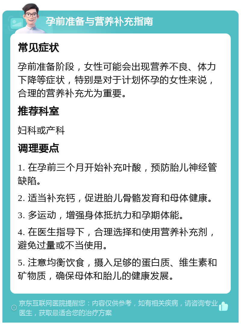 孕前准备与营养补充指南 常见症状 孕前准备阶段，女性可能会出现营养不良、体力下降等症状，特别是对于计划怀孕的女性来说，合理的营养补充尤为重要。 推荐科室 妇科或产科 调理要点 1. 在孕前三个月开始补充叶酸，预防胎儿神经管缺陷。 2. 适当补充钙，促进胎儿骨骼发育和母体健康。 3. 多运动，增强身体抵抗力和孕期体能。 4. 在医生指导下，合理选择和使用营养补充剂，避免过量或不当使用。 5. 注意均衡饮食，摄入足够的蛋白质、维生素和矿物质，确保母体和胎儿的健康发展。