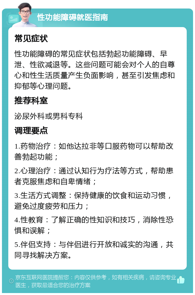 性功能障碍就医指南 常见症状 性功能障碍的常见症状包括勃起功能障碍、早泄、性欲减退等。这些问题可能会对个人的自尊心和性生活质量产生负面影响，甚至引发焦虑和抑郁等心理问题。 推荐科室 泌尿外科或男科专科 调理要点 1.药物治疗：如他达拉非等口服药物可以帮助改善勃起功能； 2.心理治疗：通过认知行为疗法等方式，帮助患者克服焦虑和自卑情绪； 3.生活方式调整：保持健康的饮食和运动习惯，避免过度疲劳和压力； 4.性教育：了解正确的性知识和技巧，消除性恐惧和误解； 5.伴侣支持：与伴侣进行开放和诚实的沟通，共同寻找解决方案。