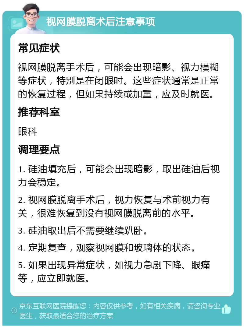 视网膜脱离术后注意事项 常见症状 视网膜脱离手术后，可能会出现暗影、视力模糊等症状，特别是在闭眼时。这些症状通常是正常的恢复过程，但如果持续或加重，应及时就医。 推荐科室 眼科 调理要点 1. 硅油填充后，可能会出现暗影，取出硅油后视力会稳定。 2. 视网膜脱离手术后，视力恢复与术前视力有关，很难恢复到没有视网膜脱离前的水平。 3. 硅油取出后不需要继续趴卧。 4. 定期复查，观察视网膜和玻璃体的状态。 5. 如果出现异常症状，如视力急剧下降、眼痛等，应立即就医。