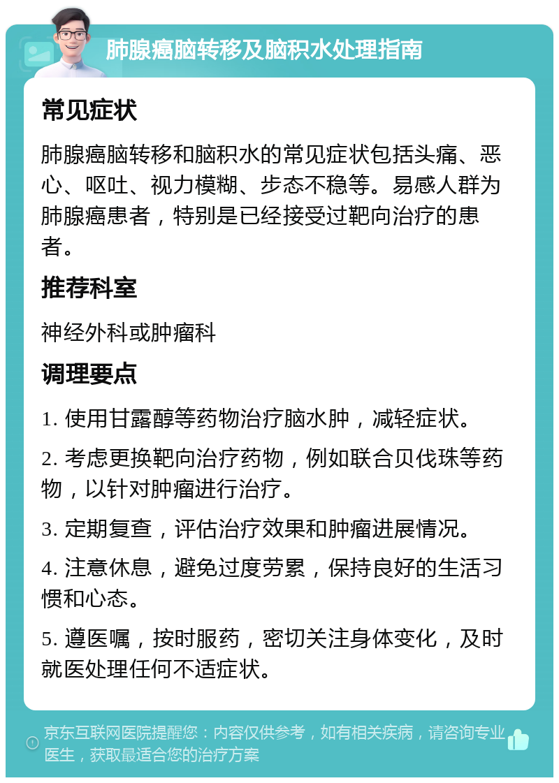 肺腺癌脑转移及脑积水处理指南 常见症状 肺腺癌脑转移和脑积水的常见症状包括头痛、恶心、呕吐、视力模糊、步态不稳等。易感人群为肺腺癌患者，特别是已经接受过靶向治疗的患者。 推荐科室 神经外科或肿瘤科 调理要点 1. 使用甘露醇等药物治疗脑水肿，减轻症状。 2. 考虑更换靶向治疗药物，例如联合贝伐珠等药物，以针对肿瘤进行治疗。 3. 定期复查，评估治疗效果和肿瘤进展情况。 4. 注意休息，避免过度劳累，保持良好的生活习惯和心态。 5. 遵医嘱，按时服药，密切关注身体变化，及时就医处理任何不适症状。