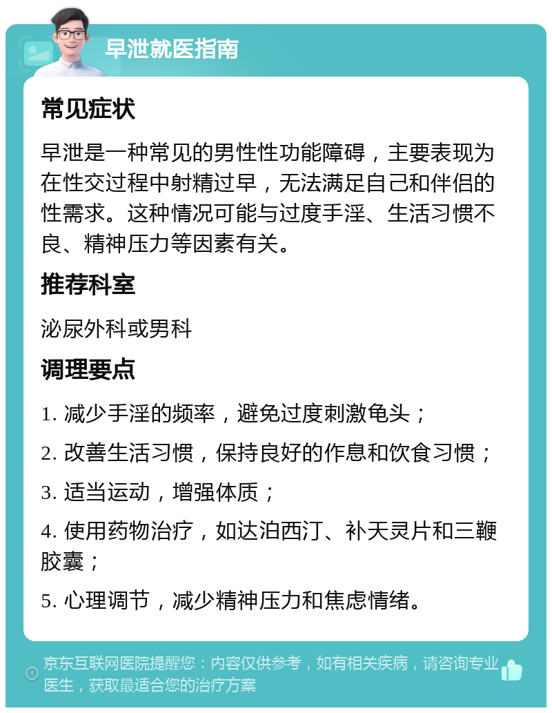 早泄就医指南 常见症状 早泄是一种常见的男性性功能障碍，主要表现为在性交过程中射精过早，无法满足自己和伴侣的性需求。这种情况可能与过度手淫、生活习惯不良、精神压力等因素有关。 推荐科室 泌尿外科或男科 调理要点 1. 减少手淫的频率，避免过度刺激龟头； 2. 改善生活习惯，保持良好的作息和饮食习惯； 3. 适当运动，增强体质； 4. 使用药物治疗，如达泊西汀、补天灵片和三鞭胶囊； 5. 心理调节，减少精神压力和焦虑情绪。