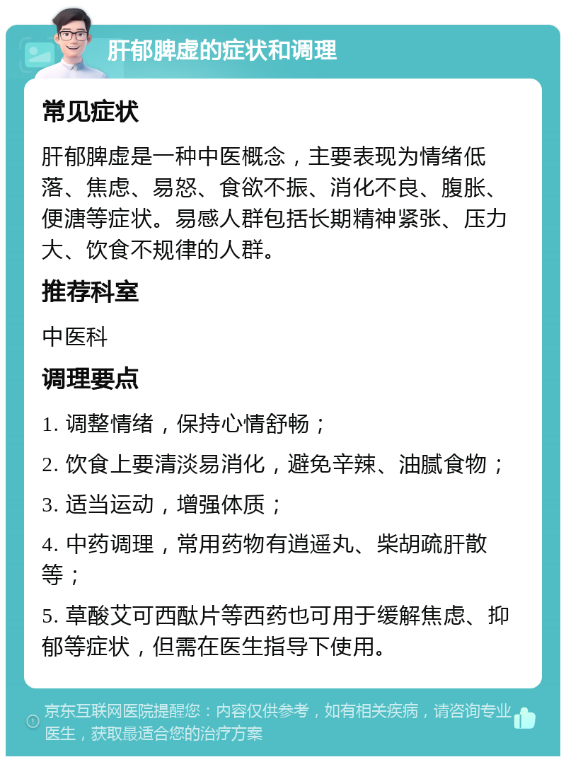 肝郁脾虚的症状和调理 常见症状 肝郁脾虚是一种中医概念，主要表现为情绪低落、焦虑、易怒、食欲不振、消化不良、腹胀、便溏等症状。易感人群包括长期精神紧张、压力大、饮食不规律的人群。 推荐科室 中医科 调理要点 1. 调整情绪，保持心情舒畅； 2. 饮食上要清淡易消化，避免辛辣、油腻食物； 3. 适当运动，增强体质； 4. 中药调理，常用药物有逍遥丸、柴胡疏肝散等； 5. 草酸艾可西酞片等西药也可用于缓解焦虑、抑郁等症状，但需在医生指导下使用。