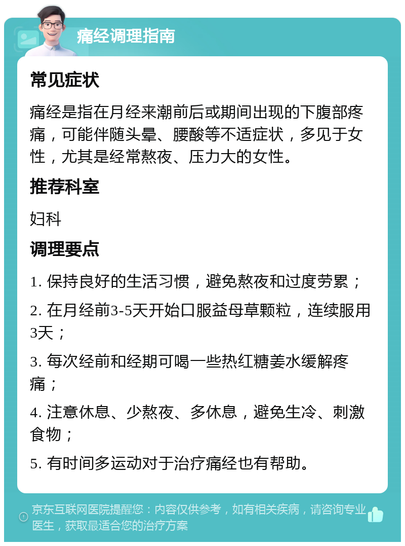 痛经调理指南 常见症状 痛经是指在月经来潮前后或期间出现的下腹部疼痛，可能伴随头晕、腰酸等不适症状，多见于女性，尤其是经常熬夜、压力大的女性。 推荐科室 妇科 调理要点 1. 保持良好的生活习惯，避免熬夜和过度劳累； 2. 在月经前3-5天开始口服益母草颗粒，连续服用3天； 3. 每次经前和经期可喝一些热红糖姜水缓解疼痛； 4. 注意休息、少熬夜、多休息，避免生冷、刺激食物； 5. 有时间多运动对于治疗痛经也有帮助。