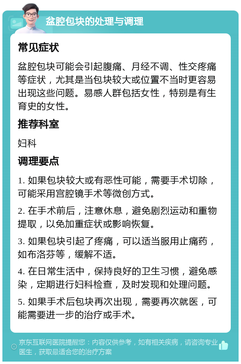 盆腔包块的处理与调理 常见症状 盆腔包块可能会引起腹痛、月经不调、性交疼痛等症状，尤其是当包块较大或位置不当时更容易出现这些问题。易感人群包括女性，特别是有生育史的女性。 推荐科室 妇科 调理要点 1. 如果包块较大或有恶性可能，需要手术切除，可能采用宫腔镜手术等微创方式。 2. 在手术前后，注意休息，避免剧烈运动和重物提取，以免加重症状或影响恢复。 3. 如果包块引起了疼痛，可以适当服用止痛药，如布洛芬等，缓解不适。 4. 在日常生活中，保持良好的卫生习惯，避免感染，定期进行妇科检查，及时发现和处理问题。 5. 如果手术后包块再次出现，需要再次就医，可能需要进一步的治疗或手术。