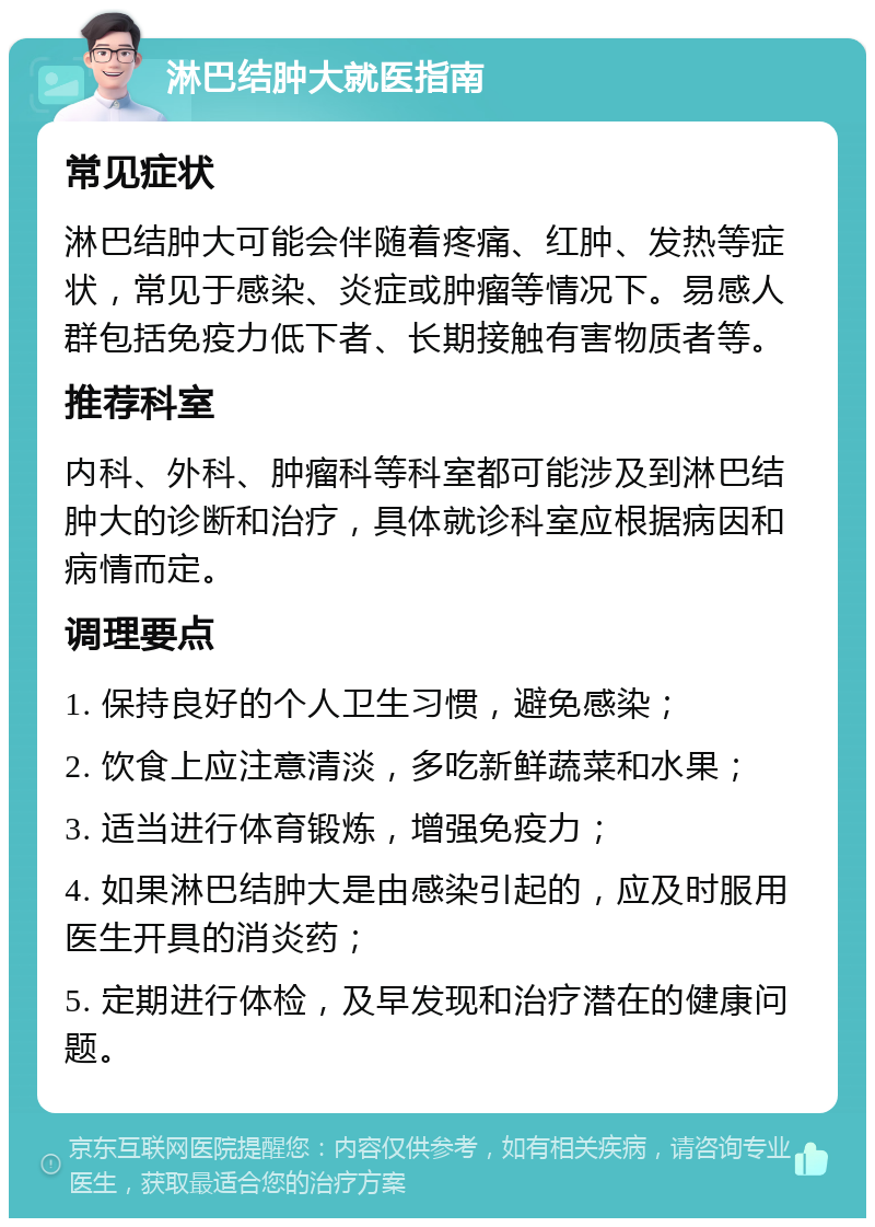 淋巴结肿大就医指南 常见症状 淋巴结肿大可能会伴随着疼痛、红肿、发热等症状，常见于感染、炎症或肿瘤等情况下。易感人群包括免疫力低下者、长期接触有害物质者等。 推荐科室 内科、外科、肿瘤科等科室都可能涉及到淋巴结肿大的诊断和治疗，具体就诊科室应根据病因和病情而定。 调理要点 1. 保持良好的个人卫生习惯，避免感染； 2. 饮食上应注意清淡，多吃新鲜蔬菜和水果； 3. 适当进行体育锻炼，增强免疫力； 4. 如果淋巴结肿大是由感染引起的，应及时服用医生开具的消炎药； 5. 定期进行体检，及早发现和治疗潜在的健康问题。