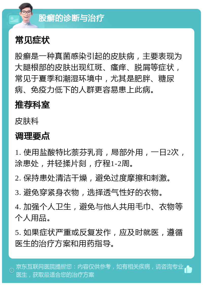 股癣的诊断与治疗 常见症状 股癣是一种真菌感染引起的皮肤病，主要表现为大腿根部的皮肤出现红斑、瘙痒、脱屑等症状，常见于夏季和潮湿环境中，尤其是肥胖、糖尿病、免疫力低下的人群更容易患上此病。 推荐科室 皮肤科 调理要点 1. 使用盐酸特比萘芬乳膏，局部外用，一日2次，涂患处，并轻揉片刻，疗程1-2周。 2. 保持患处清洁干燥，避免过度摩擦和刺激。 3. 避免穿紧身衣物，选择透气性好的衣物。 4. 加强个人卫生，避免与他人共用毛巾、衣物等个人用品。 5. 如果症状严重或反复发作，应及时就医，遵循医生的治疗方案和用药指导。