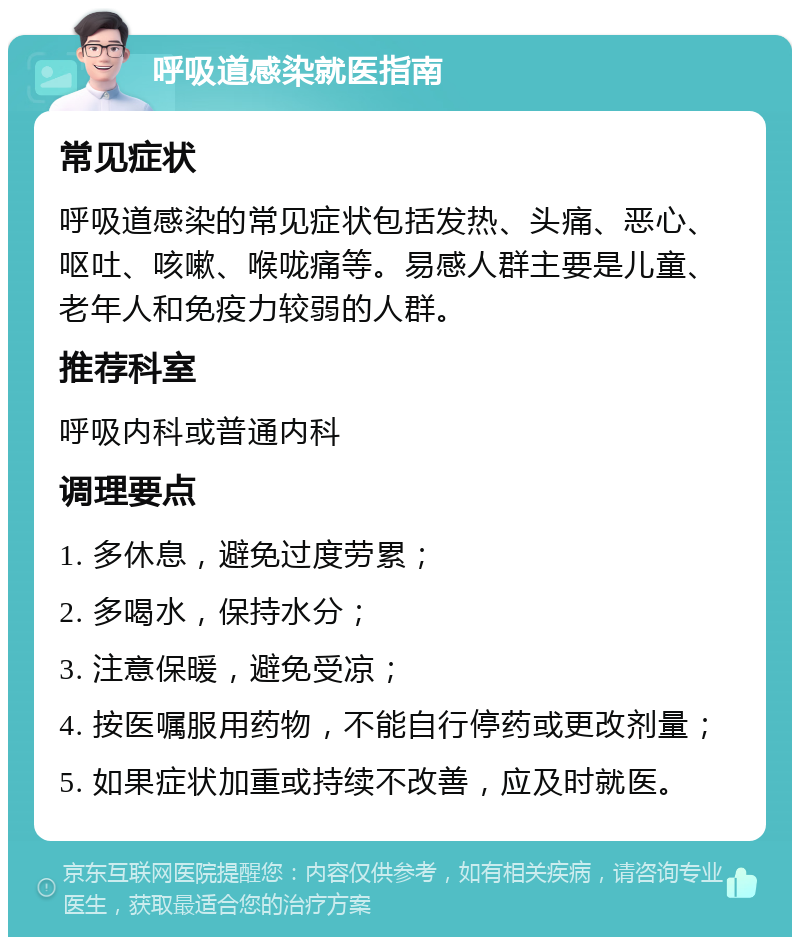 呼吸道感染就医指南 常见症状 呼吸道感染的常见症状包括发热、头痛、恶心、呕吐、咳嗽、喉咙痛等。易感人群主要是儿童、老年人和免疫力较弱的人群。 推荐科室 呼吸内科或普通内科 调理要点 1. 多休息，避免过度劳累； 2. 多喝水，保持水分； 3. 注意保暖，避免受凉； 4. 按医嘱服用药物，不能自行停药或更改剂量； 5. 如果症状加重或持续不改善，应及时就医。