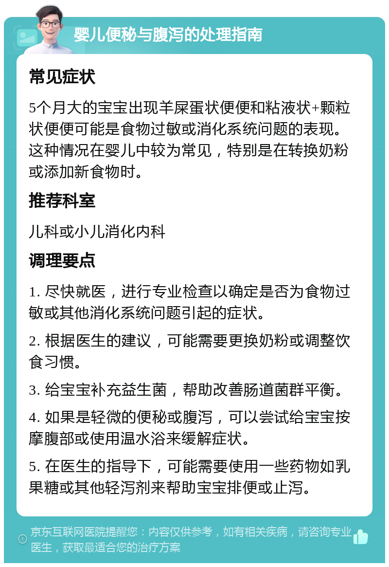 婴儿便秘与腹泻的处理指南 常见症状 5个月大的宝宝出现羊屎蛋状便便和粘液状+颗粒状便便可能是食物过敏或消化系统问题的表现。这种情况在婴儿中较为常见，特别是在转换奶粉或添加新食物时。 推荐科室 儿科或小儿消化内科 调理要点 1. 尽快就医，进行专业检查以确定是否为食物过敏或其他消化系统问题引起的症状。 2. 根据医生的建议，可能需要更换奶粉或调整饮食习惯。 3. 给宝宝补充益生菌，帮助改善肠道菌群平衡。 4. 如果是轻微的便秘或腹泻，可以尝试给宝宝按摩腹部或使用温水浴来缓解症状。 5. 在医生的指导下，可能需要使用一些药物如乳果糖或其他轻泻剂来帮助宝宝排便或止泻。