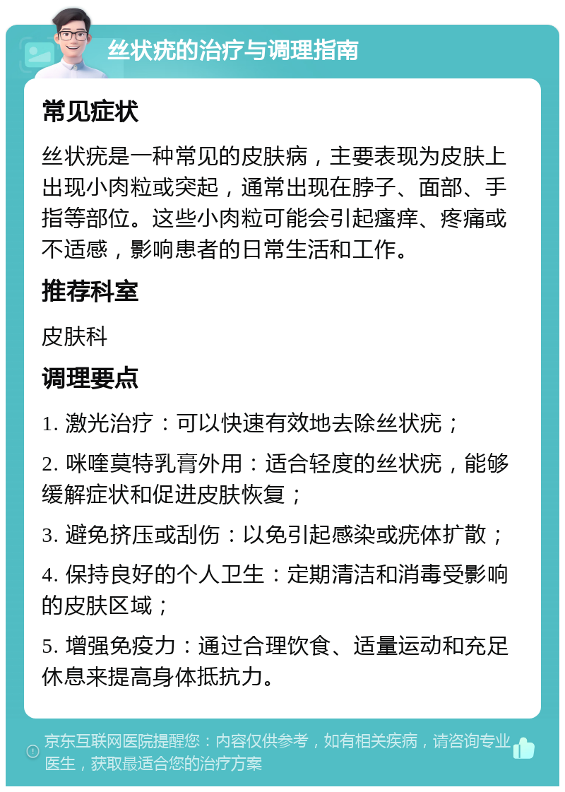 丝状疣的治疗与调理指南 常见症状 丝状疣是一种常见的皮肤病，主要表现为皮肤上出现小肉粒或突起，通常出现在脖子、面部、手指等部位。这些小肉粒可能会引起瘙痒、疼痛或不适感，影响患者的日常生活和工作。 推荐科室 皮肤科 调理要点 1. 激光治疗：可以快速有效地去除丝状疣； 2. 咪喹莫特乳膏外用：适合轻度的丝状疣，能够缓解症状和促进皮肤恢复； 3. 避免挤压或刮伤：以免引起感染或疣体扩散； 4. 保持良好的个人卫生：定期清洁和消毒受影响的皮肤区域； 5. 增强免疫力：通过合理饮食、适量运动和充足休息来提高身体抵抗力。