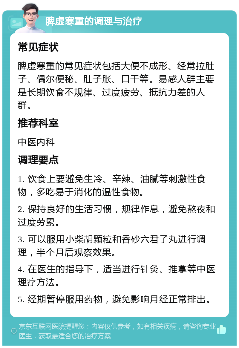 脾虚寒重的调理与治疗 常见症状 脾虚寒重的常见症状包括大便不成形、经常拉肚子、偶尔便秘、肚子胀、口干等。易感人群主要是长期饮食不规律、过度疲劳、抵抗力差的人群。 推荐科室 中医内科 调理要点 1. 饮食上要避免生冷、辛辣、油腻等刺激性食物，多吃易于消化的温性食物。 2. 保持良好的生活习惯，规律作息，避免熬夜和过度劳累。 3. 可以服用小柴胡颗粒和香砂六君子丸进行调理，半个月后观察效果。 4. 在医生的指导下，适当进行针灸、推拿等中医理疗方法。 5. 经期暂停服用药物，避免影响月经正常排出。