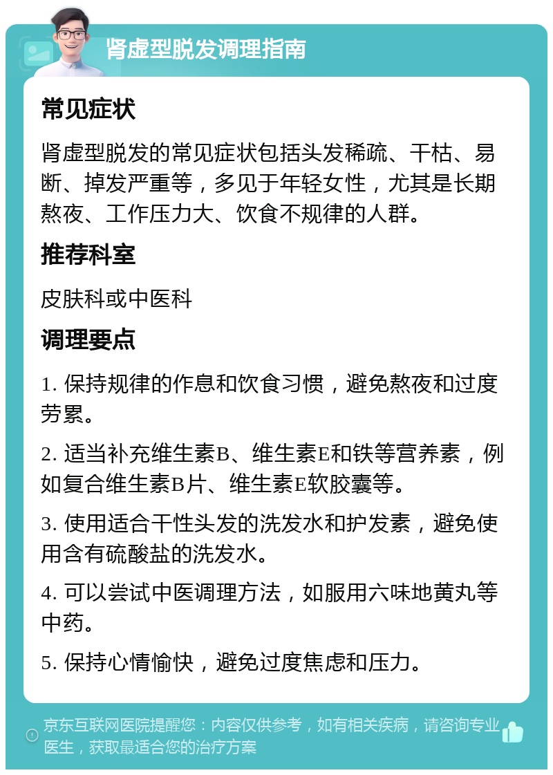 肾虚型脱发调理指南 常见症状 肾虚型脱发的常见症状包括头发稀疏、干枯、易断、掉发严重等，多见于年轻女性，尤其是长期熬夜、工作压力大、饮食不规律的人群。 推荐科室 皮肤科或中医科 调理要点 1. 保持规律的作息和饮食习惯，避免熬夜和过度劳累。 2. 适当补充维生素B、维生素E和铁等营养素，例如复合维生素B片、维生素E软胶囊等。 3. 使用适合干性头发的洗发水和护发素，避免使用含有硫酸盐的洗发水。 4. 可以尝试中医调理方法，如服用六味地黄丸等中药。 5. 保持心情愉快，避免过度焦虑和压力。