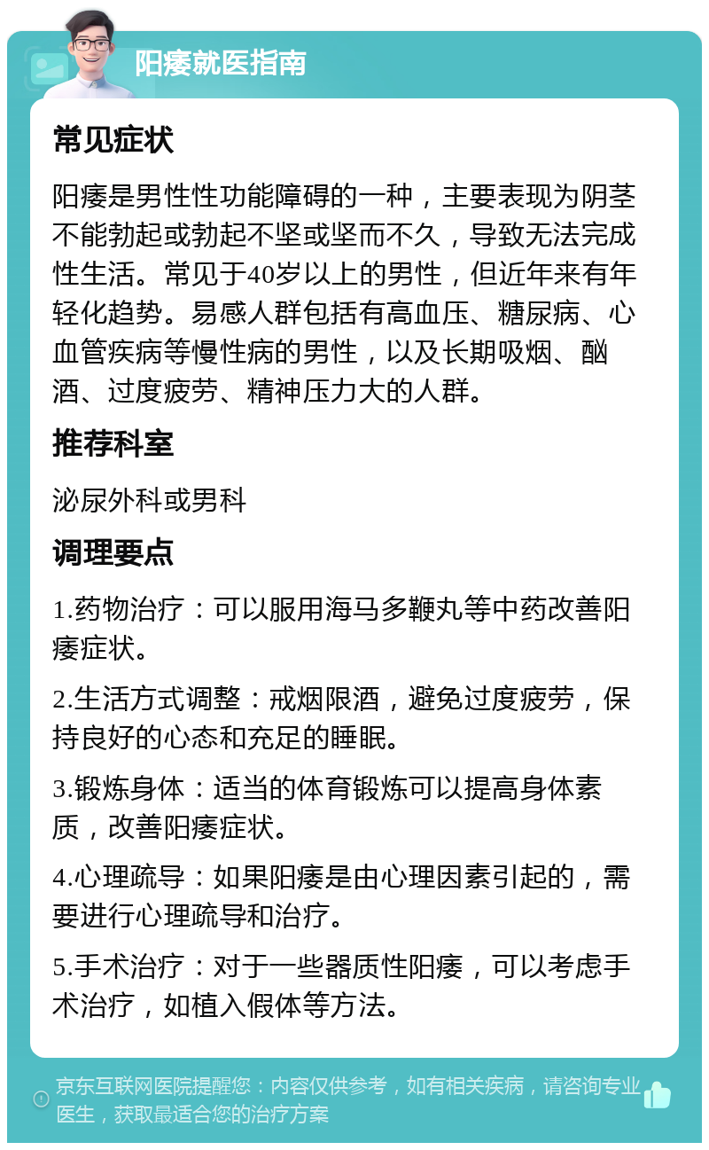 阳痿就医指南 常见症状 阳痿是男性性功能障碍的一种，主要表现为阴茎不能勃起或勃起不坚或坚而不久，导致无法完成性生活。常见于40岁以上的男性，但近年来有年轻化趋势。易感人群包括有高血压、糖尿病、心血管疾病等慢性病的男性，以及长期吸烟、酗酒、过度疲劳、精神压力大的人群。 推荐科室 泌尿外科或男科 调理要点 1.药物治疗：可以服用海马多鞭丸等中药改善阳痿症状。 2.生活方式调整：戒烟限酒，避免过度疲劳，保持良好的心态和充足的睡眠。 3.锻炼身体：适当的体育锻炼可以提高身体素质，改善阳痿症状。 4.心理疏导：如果阳痿是由心理因素引起的，需要进行心理疏导和治疗。 5.手术治疗：对于一些器质性阳痿，可以考虑手术治疗，如植入假体等方法。