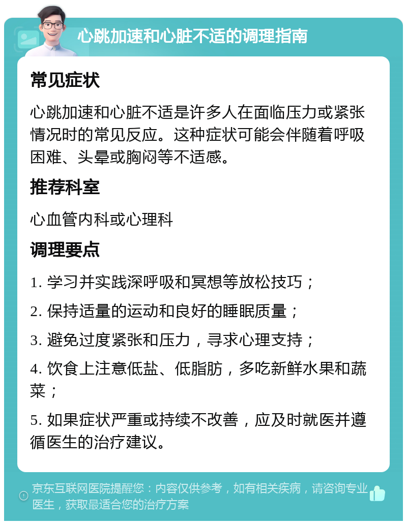 心跳加速和心脏不适的调理指南 常见症状 心跳加速和心脏不适是许多人在面临压力或紧张情况时的常见反应。这种症状可能会伴随着呼吸困难、头晕或胸闷等不适感。 推荐科室 心血管内科或心理科 调理要点 1. 学习并实践深呼吸和冥想等放松技巧； 2. 保持适量的运动和良好的睡眠质量； 3. 避免过度紧张和压力，寻求心理支持； 4. 饮食上注意低盐、低脂肪，多吃新鲜水果和蔬菜； 5. 如果症状严重或持续不改善，应及时就医并遵循医生的治疗建议。