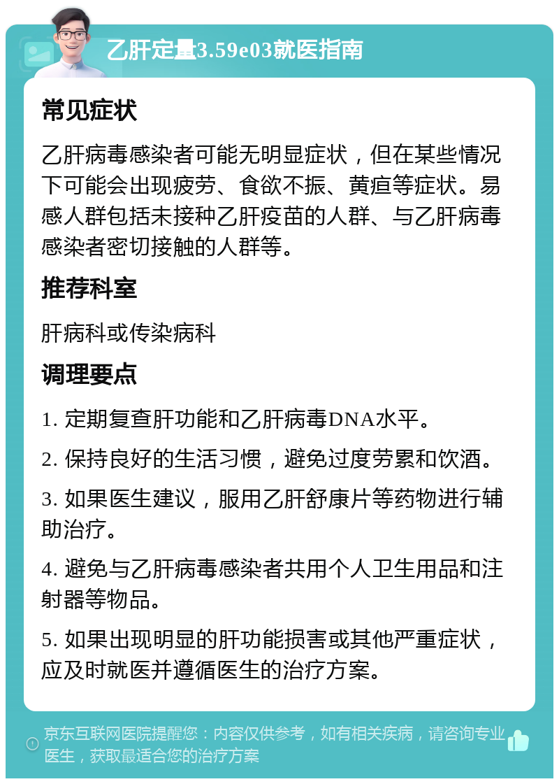 乙肝定量3.59e03就医指南 常见症状 乙肝病毒感染者可能无明显症状，但在某些情况下可能会出现疲劳、食欲不振、黄疸等症状。易感人群包括未接种乙肝疫苗的人群、与乙肝病毒感染者密切接触的人群等。 推荐科室 肝病科或传染病科 调理要点 1. 定期复查肝功能和乙肝病毒DNA水平。 2. 保持良好的生活习惯，避免过度劳累和饮酒。 3. 如果医生建议，服用乙肝舒康片等药物进行辅助治疗。 4. 避免与乙肝病毒感染者共用个人卫生用品和注射器等物品。 5. 如果出现明显的肝功能损害或其他严重症状，应及时就医并遵循医生的治疗方案。