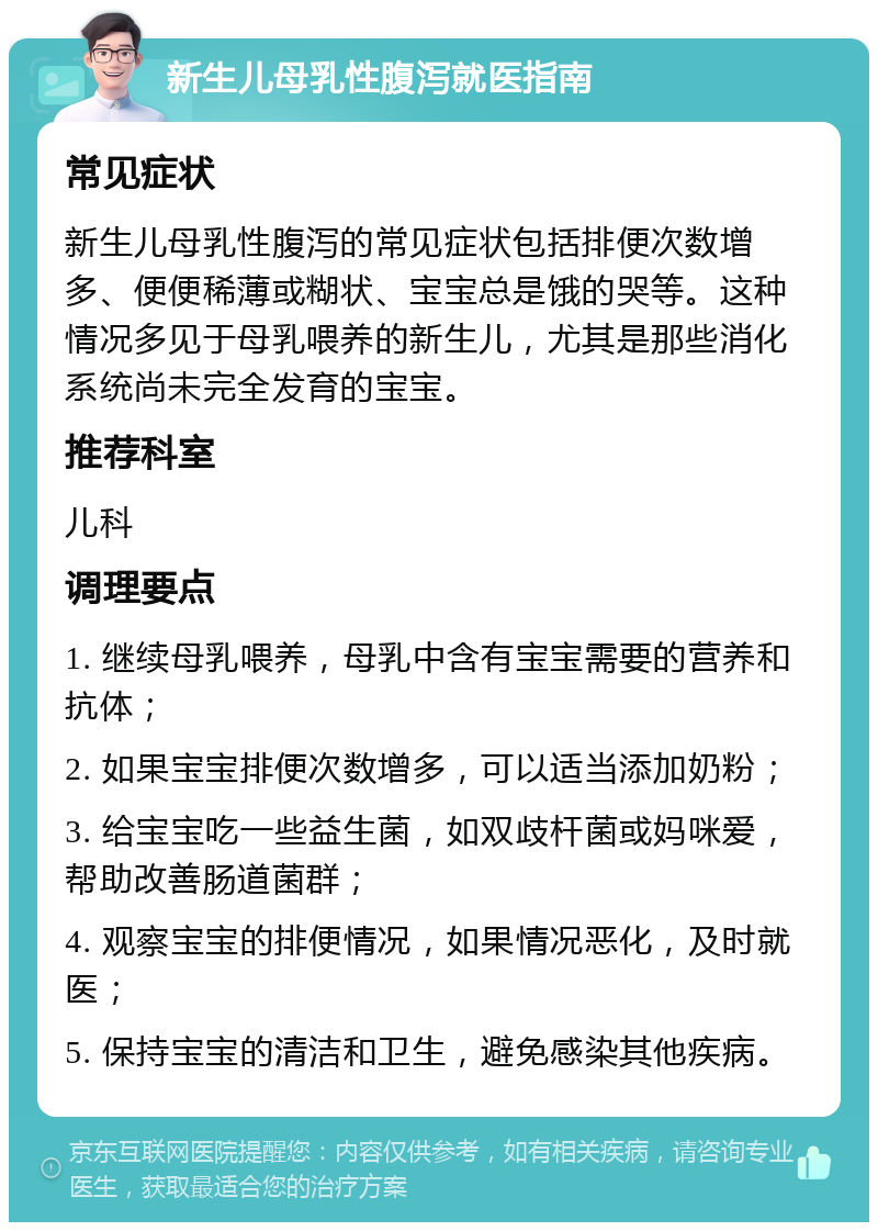 新生儿母乳性腹泻就医指南 常见症状 新生儿母乳性腹泻的常见症状包括排便次数增多、便便稀薄或糊状、宝宝总是饿的哭等。这种情况多见于母乳喂养的新生儿，尤其是那些消化系统尚未完全发育的宝宝。 推荐科室 儿科 调理要点 1. 继续母乳喂养，母乳中含有宝宝需要的营养和抗体； 2. 如果宝宝排便次数增多，可以适当添加奶粉； 3. 给宝宝吃一些益生菌，如双歧杆菌或妈咪爱，帮助改善肠道菌群； 4. 观察宝宝的排便情况，如果情况恶化，及时就医； 5. 保持宝宝的清洁和卫生，避免感染其他疾病。