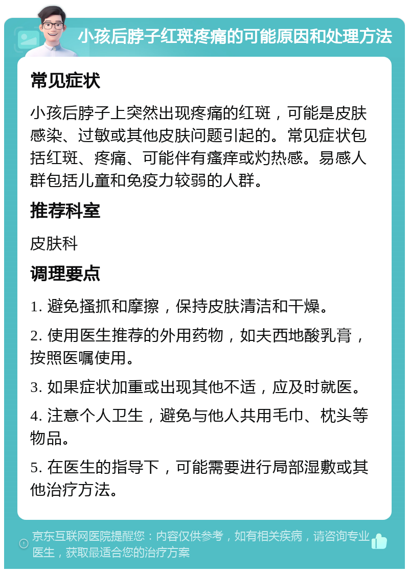 小孩后脖子红斑疼痛的可能原因和处理方法 常见症状 小孩后脖子上突然出现疼痛的红斑，可能是皮肤感染、过敏或其他皮肤问题引起的。常见症状包括红斑、疼痛、可能伴有瘙痒或灼热感。易感人群包括儿童和免疫力较弱的人群。 推荐科室 皮肤科 调理要点 1. 避免搔抓和摩擦，保持皮肤清洁和干燥。 2. 使用医生推荐的外用药物，如夫西地酸乳膏，按照医嘱使用。 3. 如果症状加重或出现其他不适，应及时就医。 4. 注意个人卫生，避免与他人共用毛巾、枕头等物品。 5. 在医生的指导下，可能需要进行局部湿敷或其他治疗方法。