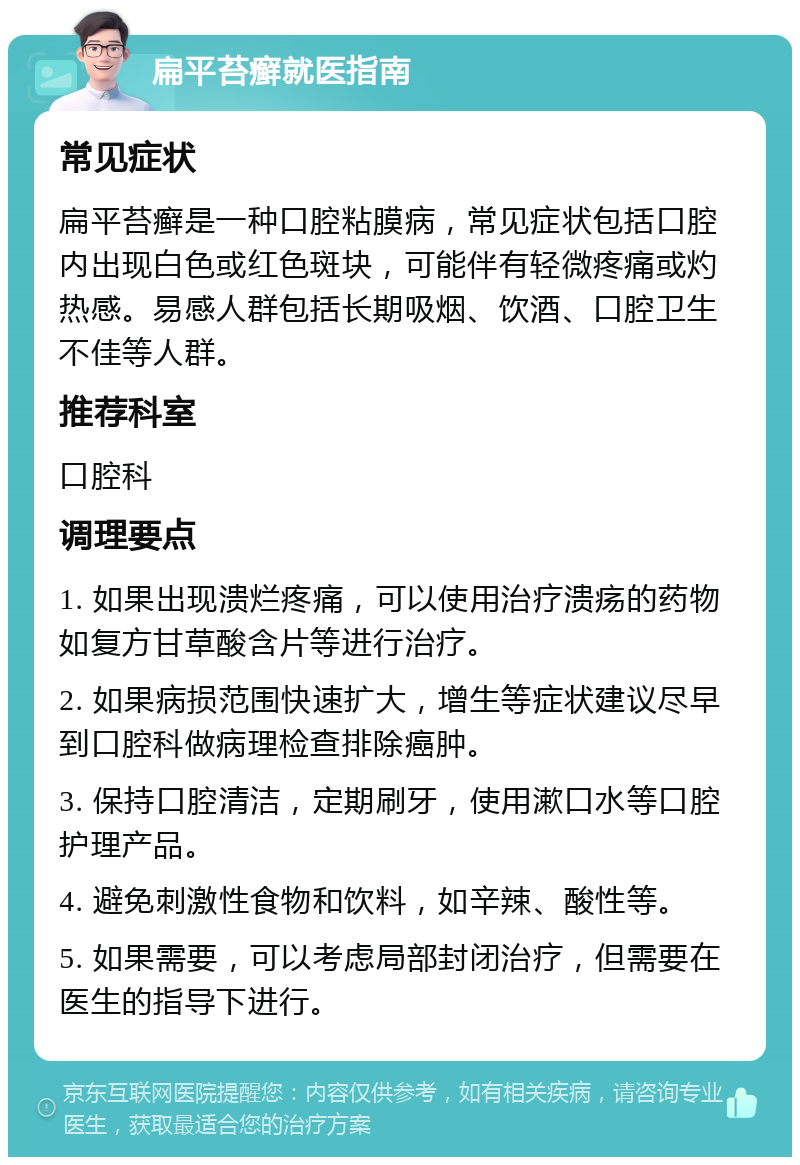 扁平苔癣就医指南 常见症状 扁平苔癣是一种口腔粘膜病，常见症状包括口腔内出现白色或红色斑块，可能伴有轻微疼痛或灼热感。易感人群包括长期吸烟、饮酒、口腔卫生不佳等人群。 推荐科室 口腔科 调理要点 1. 如果出现溃烂疼痛，可以使用治疗溃疡的药物如复方甘草酸含片等进行治疗。 2. 如果病损范围快速扩大，增生等症状建议尽早到口腔科做病理检查排除癌肿。 3. 保持口腔清洁，定期刷牙，使用漱口水等口腔护理产品。 4. 避免刺激性食物和饮料，如辛辣、酸性等。 5. 如果需要，可以考虑局部封闭治疗，但需要在医生的指导下进行。