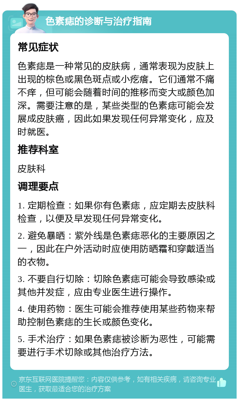 色素痣的诊断与治疗指南 常见症状 色素痣是一种常见的皮肤病，通常表现为皮肤上出现的棕色或黑色斑点或小疙瘩。它们通常不痛不痒，但可能会随着时间的推移而变大或颜色加深。需要注意的是，某些类型的色素痣可能会发展成皮肤癌，因此如果发现任何异常变化，应及时就医。 推荐科室 皮肤科 调理要点 1. 定期检查：如果你有色素痣，应定期去皮肤科检查，以便及早发现任何异常变化。 2. 避免暴晒：紫外线是色素痣恶化的主要原因之一，因此在户外活动时应使用防晒霜和穿戴适当的衣物。 3. 不要自行切除：切除色素痣可能会导致感染或其他并发症，应由专业医生进行操作。 4. 使用药物：医生可能会推荐使用某些药物来帮助控制色素痣的生长或颜色变化。 5. 手术治疗：如果色素痣被诊断为恶性，可能需要进行手术切除或其他治疗方法。