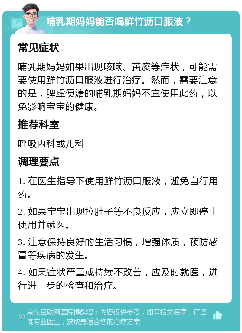 哺乳期妈妈能否喝鲜竹沥口服液？ 常见症状 哺乳期妈妈如果出现咳嗽、黄痰等症状，可能需要使用鲜竹沥口服液进行治疗。然而，需要注意的是，脾虚便溏的哺乳期妈妈不宜使用此药，以免影响宝宝的健康。 推荐科室 呼吸内科或儿科 调理要点 1. 在医生指导下使用鲜竹沥口服液，避免自行用药。 2. 如果宝宝出现拉肚子等不良反应，应立即停止使用并就医。 3. 注意保持良好的生活习惯，增强体质，预防感冒等疾病的发生。 4. 如果症状严重或持续不改善，应及时就医，进行进一步的检查和治疗。