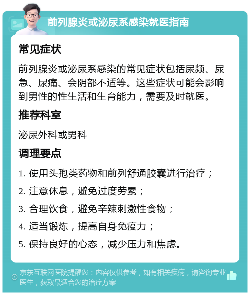 前列腺炎或泌尿系感染就医指南 常见症状 前列腺炎或泌尿系感染的常见症状包括尿频、尿急、尿痛、会阴部不适等。这些症状可能会影响到男性的性生活和生育能力，需要及时就医。 推荐科室 泌尿外科或男科 调理要点 1. 使用头孢类药物和前列舒通胶囊进行治疗； 2. 注意休息，避免过度劳累； 3. 合理饮食，避免辛辣刺激性食物； 4. 适当锻炼，提高自身免疫力； 5. 保持良好的心态，减少压力和焦虑。