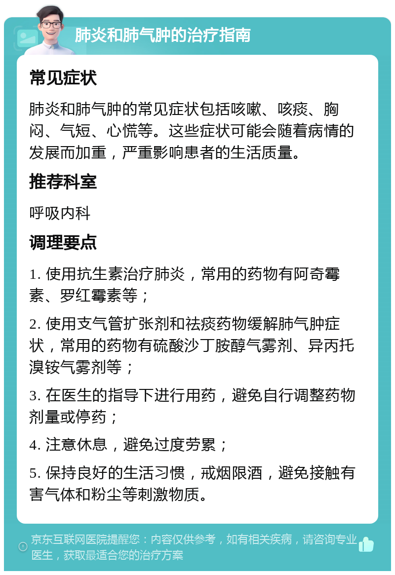 肺炎和肺气肿的治疗指南 常见症状 肺炎和肺气肿的常见症状包括咳嗽、咳痰、胸闷、气短、心慌等。这些症状可能会随着病情的发展而加重，严重影响患者的生活质量。 推荐科室 呼吸内科 调理要点 1. 使用抗生素治疗肺炎，常用的药物有阿奇霉素、罗红霉素等； 2. 使用支气管扩张剂和祛痰药物缓解肺气肿症状，常用的药物有硫酸沙丁胺醇气雾剂、异丙托溴铵气雾剂等； 3. 在医生的指导下进行用药，避免自行调整药物剂量或停药； 4. 注意休息，避免过度劳累； 5. 保持良好的生活习惯，戒烟限酒，避免接触有害气体和粉尘等刺激物质。