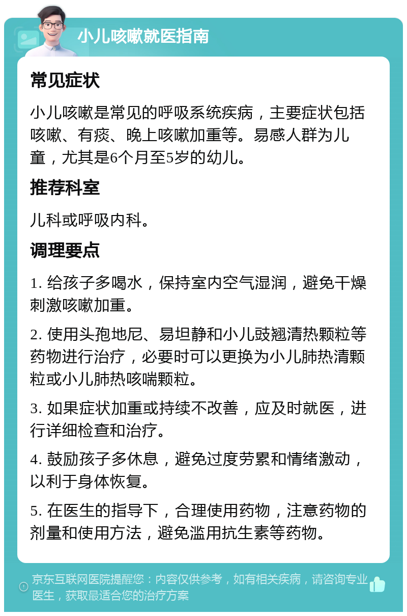 小儿咳嗽就医指南 常见症状 小儿咳嗽是常见的呼吸系统疾病，主要症状包括咳嗽、有痰、晚上咳嗽加重等。易感人群为儿童，尤其是6个月至5岁的幼儿。 推荐科室 儿科或呼吸内科。 调理要点 1. 给孩子多喝水，保持室内空气湿润，避免干燥刺激咳嗽加重。 2. 使用头孢地尼、易坦静和小儿豉翘清热颗粒等药物进行治疗，必要时可以更换为小儿肺热清颗粒或小儿肺热咳喘颗粒。 3. 如果症状加重或持续不改善，应及时就医，进行详细检查和治疗。 4. 鼓励孩子多休息，避免过度劳累和情绪激动，以利于身体恢复。 5. 在医生的指导下，合理使用药物，注意药物的剂量和使用方法，避免滥用抗生素等药物。