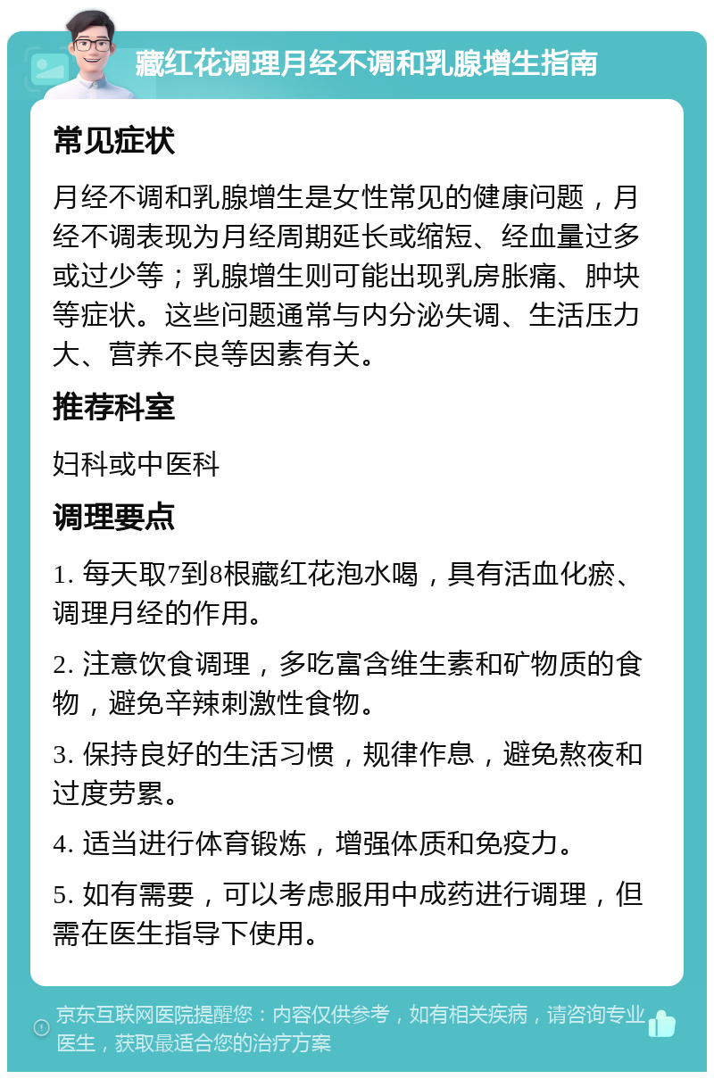 藏红花调理月经不调和乳腺增生指南 常见症状 月经不调和乳腺增生是女性常见的健康问题，月经不调表现为月经周期延长或缩短、经血量过多或过少等；乳腺增生则可能出现乳房胀痛、肿块等症状。这些问题通常与内分泌失调、生活压力大、营养不良等因素有关。 推荐科室 妇科或中医科 调理要点 1. 每天取7到8根藏红花泡水喝，具有活血化瘀、调理月经的作用。 2. 注意饮食调理，多吃富含维生素和矿物质的食物，避免辛辣刺激性食物。 3. 保持良好的生活习惯，规律作息，避免熬夜和过度劳累。 4. 适当进行体育锻炼，增强体质和免疫力。 5. 如有需要，可以考虑服用中成药进行调理，但需在医生指导下使用。