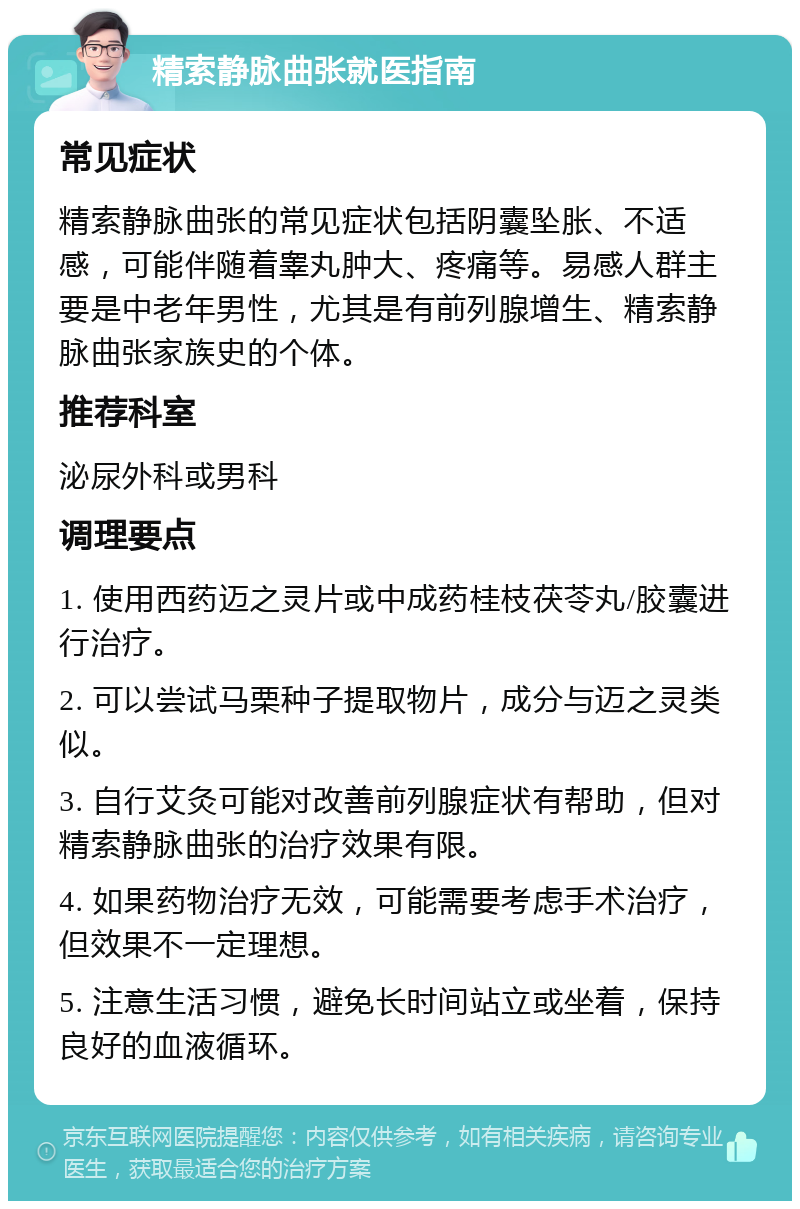 精索静脉曲张就医指南 常见症状 精索静脉曲张的常见症状包括阴囊坠胀、不适感，可能伴随着睾丸肿大、疼痛等。易感人群主要是中老年男性，尤其是有前列腺增生、精索静脉曲张家族史的个体。 推荐科室 泌尿外科或男科 调理要点 1. 使用西药迈之灵片或中成药桂枝茯苓丸/胶囊进行治疗。 2. 可以尝试马栗种子提取物片，成分与迈之灵类似。 3. 自行艾灸可能对改善前列腺症状有帮助，但对精索静脉曲张的治疗效果有限。 4. 如果药物治疗无效，可能需要考虑手术治疗，但效果不一定理想。 5. 注意生活习惯，避免长时间站立或坐着，保持良好的血液循环。