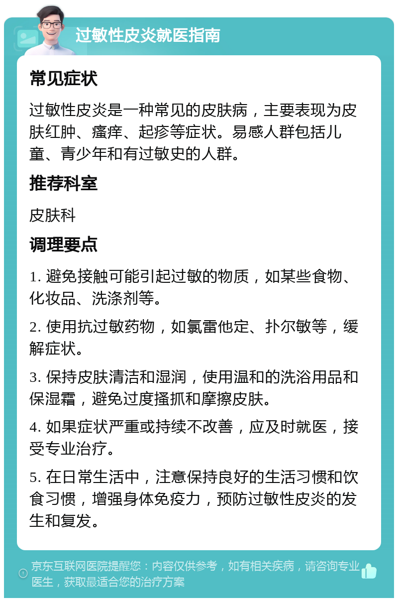 过敏性皮炎就医指南 常见症状 过敏性皮炎是一种常见的皮肤病，主要表现为皮肤红肿、瘙痒、起疹等症状。易感人群包括儿童、青少年和有过敏史的人群。 推荐科室 皮肤科 调理要点 1. 避免接触可能引起过敏的物质，如某些食物、化妆品、洗涤剂等。 2. 使用抗过敏药物，如氯雷他定、扑尔敏等，缓解症状。 3. 保持皮肤清洁和湿润，使用温和的洗浴用品和保湿霜，避免过度搔抓和摩擦皮肤。 4. 如果症状严重或持续不改善，应及时就医，接受专业治疗。 5. 在日常生活中，注意保持良好的生活习惯和饮食习惯，增强身体免疫力，预防过敏性皮炎的发生和复发。