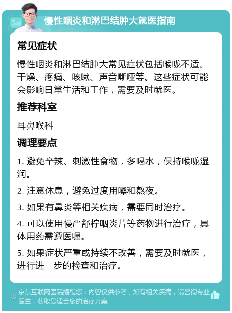 慢性咽炎和淋巴结肿大就医指南 常见症状 慢性咽炎和淋巴结肿大常见症状包括喉咙不适、干燥、疼痛、咳嗽、声音嘶哑等。这些症状可能会影响日常生活和工作，需要及时就医。 推荐科室 耳鼻喉科 调理要点 1. 避免辛辣、刺激性食物，多喝水，保持喉咙湿润。 2. 注意休息，避免过度用嗓和熬夜。 3. 如果有鼻炎等相关疾病，需要同时治疗。 4. 可以使用慢严舒柠咽炎片等药物进行治疗，具体用药需遵医嘱。 5. 如果症状严重或持续不改善，需要及时就医，进行进一步的检查和治疗。