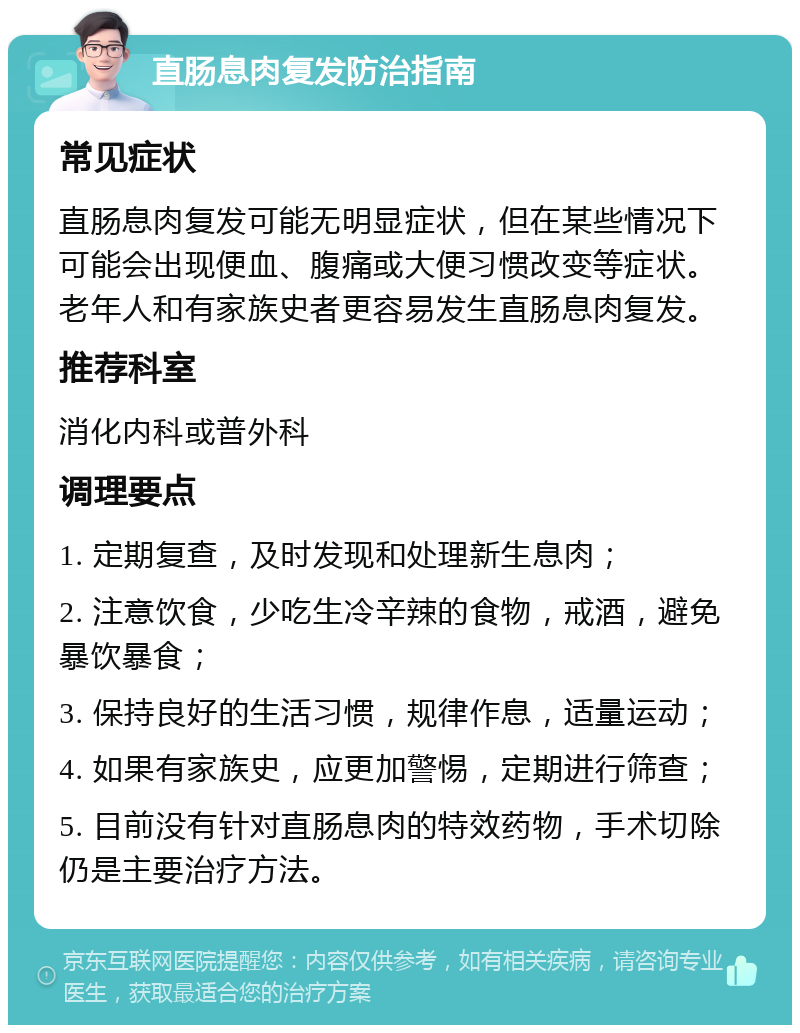 直肠息肉复发防治指南 常见症状 直肠息肉复发可能无明显症状，但在某些情况下可能会出现便血、腹痛或大便习惯改变等症状。老年人和有家族史者更容易发生直肠息肉复发。 推荐科室 消化内科或普外科 调理要点 1. 定期复查，及时发现和处理新生息肉； 2. 注意饮食，少吃生冷辛辣的食物，戒酒，避免暴饮暴食； 3. 保持良好的生活习惯，规律作息，适量运动； 4. 如果有家族史，应更加警惕，定期进行筛查； 5. 目前没有针对直肠息肉的特效药物，手术切除仍是主要治疗方法。