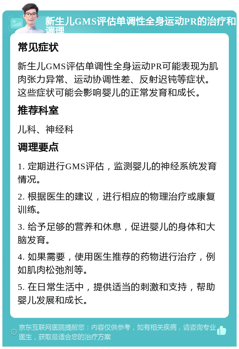 新生儿GMS评估单调性全身运动PR的治疗和调理 常见症状 新生儿GMS评估单调性全身运动PR可能表现为肌肉张力异常、运动协调性差、反射迟钝等症状。这些症状可能会影响婴儿的正常发育和成长。 推荐科室 儿科、神经科 调理要点 1. 定期进行GMS评估，监测婴儿的神经系统发育情况。 2. 根据医生的建议，进行相应的物理治疗或康复训练。 3. 给予足够的营养和休息，促进婴儿的身体和大脑发育。 4. 如果需要，使用医生推荐的药物进行治疗，例如肌肉松弛剂等。 5. 在日常生活中，提供适当的刺激和支持，帮助婴儿发展和成长。