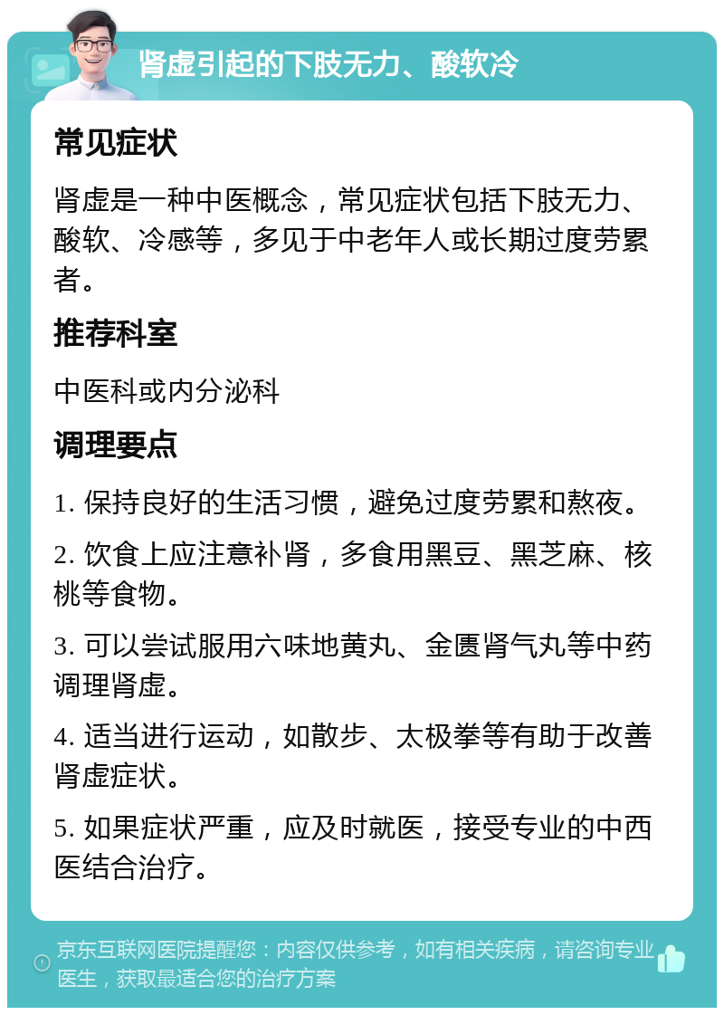 肾虚引起的下肢无力、酸软冷 常见症状 肾虚是一种中医概念，常见症状包括下肢无力、酸软、冷感等，多见于中老年人或长期过度劳累者。 推荐科室 中医科或内分泌科 调理要点 1. 保持良好的生活习惯，避免过度劳累和熬夜。 2. 饮食上应注意补肾，多食用黑豆、黑芝麻、核桃等食物。 3. 可以尝试服用六味地黄丸、金匮肾气丸等中药调理肾虚。 4. 适当进行运动，如散步、太极拳等有助于改善肾虚症状。 5. 如果症状严重，应及时就医，接受专业的中西医结合治疗。