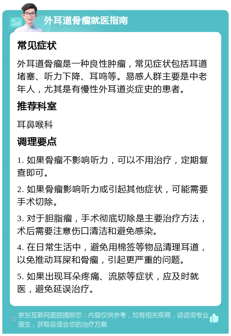 外耳道骨瘤就医指南 常见症状 外耳道骨瘤是一种良性肿瘤，常见症状包括耳道堵塞、听力下降、耳鸣等。易感人群主要是中老年人，尤其是有慢性外耳道炎症史的患者。 推荐科室 耳鼻喉科 调理要点 1. 如果骨瘤不影响听力，可以不用治疗，定期复查即可。 2. 如果骨瘤影响听力或引起其他症状，可能需要手术切除。 3. 对于胆脂瘤，手术彻底切除是主要治疗方法，术后需要注意伤口清洁和避免感染。 4. 在日常生活中，避免用棉签等物品清理耳道，以免推动耳屎和骨瘤，引起更严重的问题。 5. 如果出现耳朵疼痛、流脓等症状，应及时就医，避免延误治疗。