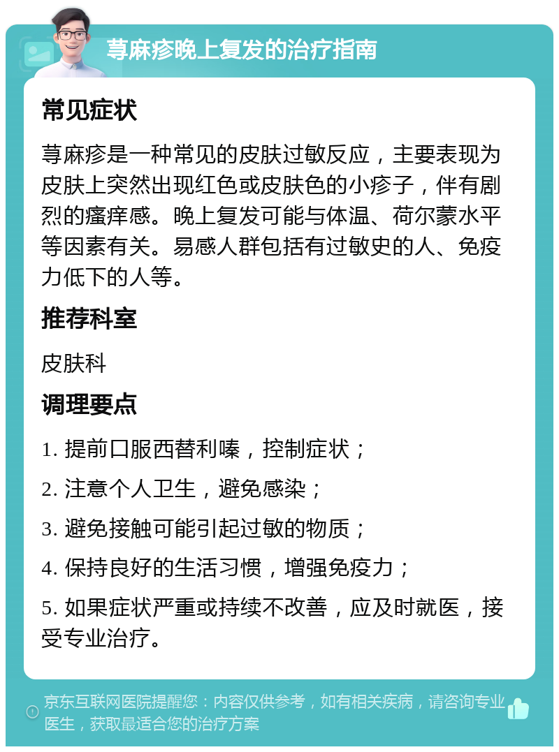 荨麻疹晚上复发的治疗指南 常见症状 荨麻疹是一种常见的皮肤过敏反应，主要表现为皮肤上突然出现红色或皮肤色的小疹子，伴有剧烈的瘙痒感。晚上复发可能与体温、荷尔蒙水平等因素有关。易感人群包括有过敏史的人、免疫力低下的人等。 推荐科室 皮肤科 调理要点 1. 提前口服西替利嗪，控制症状； 2. 注意个人卫生，避免感染； 3. 避免接触可能引起过敏的物质； 4. 保持良好的生活习惯，增强免疫力； 5. 如果症状严重或持续不改善，应及时就医，接受专业治疗。