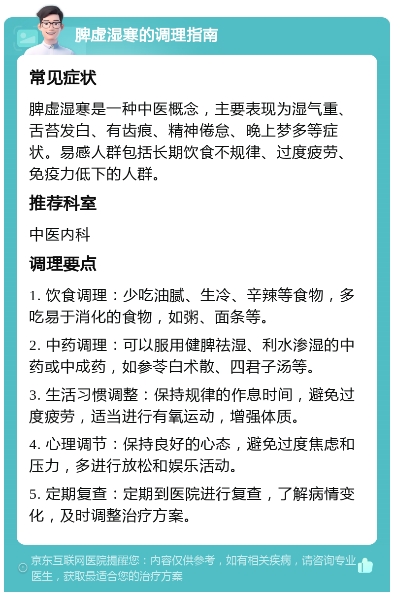 脾虚湿寒的调理指南 常见症状 脾虚湿寒是一种中医概念，主要表现为湿气重、舌苔发白、有齿痕、精神倦怠、晚上梦多等症状。易感人群包括长期饮食不规律、过度疲劳、免疫力低下的人群。 推荐科室 中医内科 调理要点 1. 饮食调理：少吃油腻、生冷、辛辣等食物，多吃易于消化的食物，如粥、面条等。 2. 中药调理：可以服用健脾祛湿、利水渗湿的中药或中成药，如参苓白术散、四君子汤等。 3. 生活习惯调整：保持规律的作息时间，避免过度疲劳，适当进行有氧运动，增强体质。 4. 心理调节：保持良好的心态，避免过度焦虑和压力，多进行放松和娱乐活动。 5. 定期复查：定期到医院进行复查，了解病情变化，及时调整治疗方案。