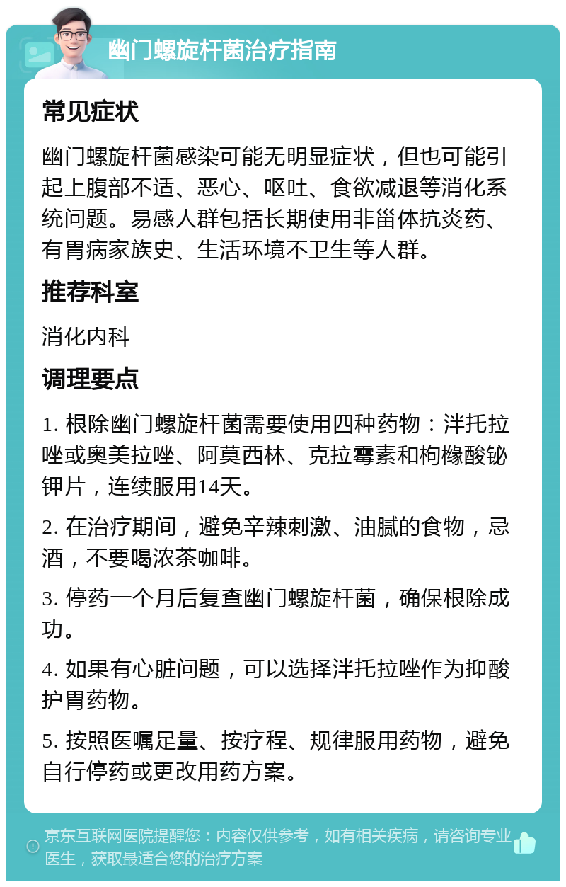 幽门螺旋杆菌治疗指南 常见症状 幽门螺旋杆菌感染可能无明显症状，但也可能引起上腹部不适、恶心、呕吐、食欲减退等消化系统问题。易感人群包括长期使用非甾体抗炎药、有胃病家族史、生活环境不卫生等人群。 推荐科室 消化内科 调理要点 1. 根除幽门螺旋杆菌需要使用四种药物：泮托拉唑或奥美拉唑、阿莫西林、克拉霉素和枸橼酸铋钾片，连续服用14天。 2. 在治疗期间，避免辛辣刺激、油腻的食物，忌酒，不要喝浓茶咖啡。 3. 停药一个月后复查幽门螺旋杆菌，确保根除成功。 4. 如果有心脏问题，可以选择泮托拉唑作为抑酸护胃药物。 5. 按照医嘱足量、按疗程、规律服用药物，避免自行停药或更改用药方案。